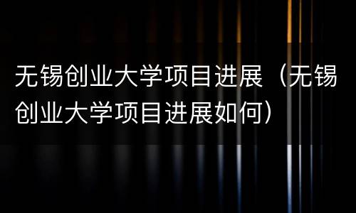 无锡创业大学项目进展（无锡创业大学项目进展如何）
