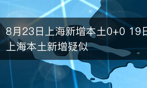 8月23日上海新增本土0+0 19日上海本土新增疑似