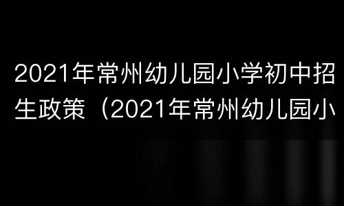 2021年常州幼儿园小学初中招生政策（2021年常州幼儿园小学初中招生政策是什么）