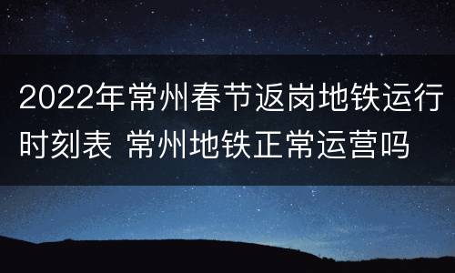2022年常州春节返岗地铁运行时刻表 常州地铁正常运营吗