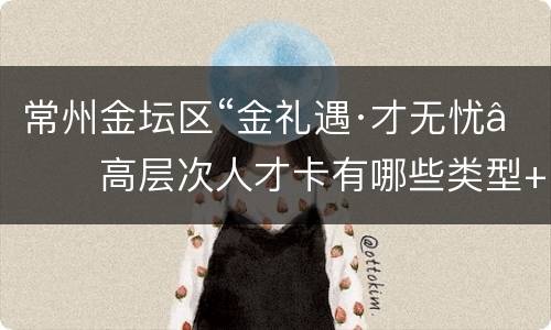 常州金坛区“金礼遇·才无忧”高层次人才卡有哪些类型+申请对象