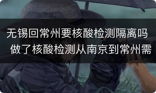 无锡回常州要核酸检测隔离吗 做了核酸检测从南京到常州需要隔离吗