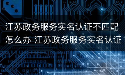 江苏政务服务实名认证不匹配怎么办 江苏政务服务实名认证不匹配怎么办呀