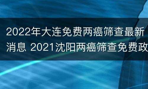 2022年大连免费两癌筛查最新消息 2021沈阳两癌筛查免费政策