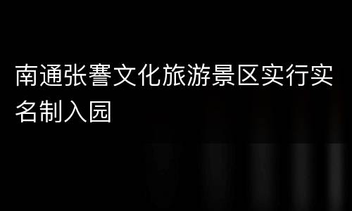 南通张謇文化旅游景区实行实名制入园
