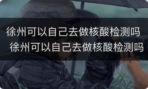 徐州可以自己去做核酸检测吗 徐州可以自己去做核酸检测吗最新