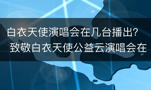 白衣天使演唱会在几台播出？ 致敬白衣天使公益云演唱会在哪看
