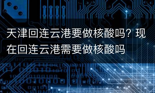 天津回连云港要做核酸吗? 现在回连云港需要做核酸吗