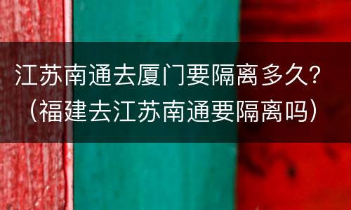 江苏南通去厦门要隔离多久？（福建去江苏南通要隔离吗）