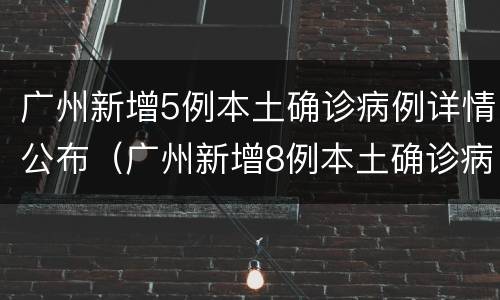 广州新增5例本土确诊病例详情公布（广州新增8例本土确诊病例详情）