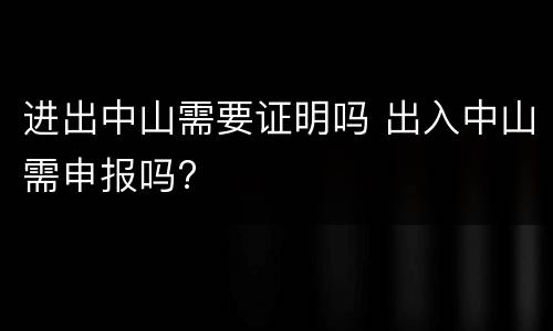进出中山需要证明吗 出入中山需申报吗?