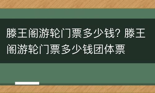 滕王阁游轮门票多少钱? 滕王阁游轮门票多少钱团体票