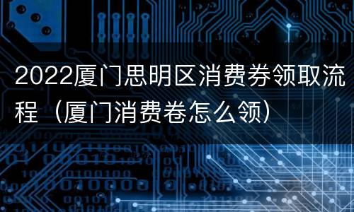 2022厦门思明区消费券领取流程（厦门消费卷怎么领）