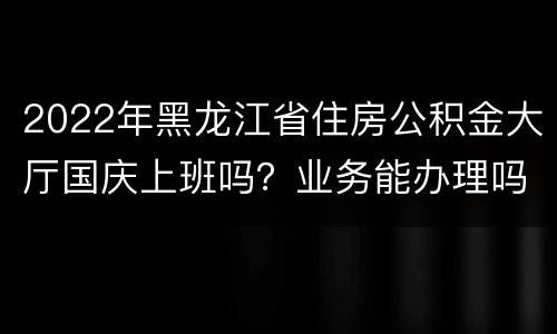 2022年黑龙江省住房公积金大厅国庆上班吗？业务能办理吗？