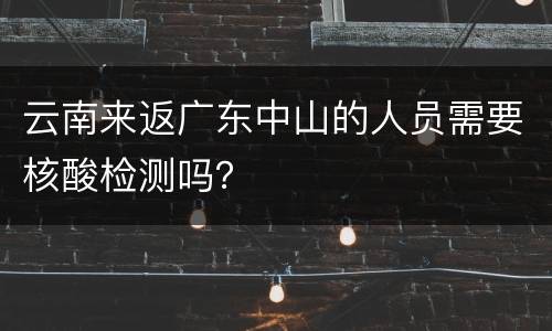 云南来返广东中山的人员需要核酸检测吗？