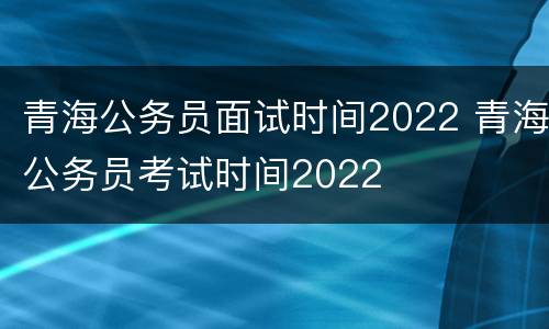青海公务员面试时间2022 青海公务员考试时间2022