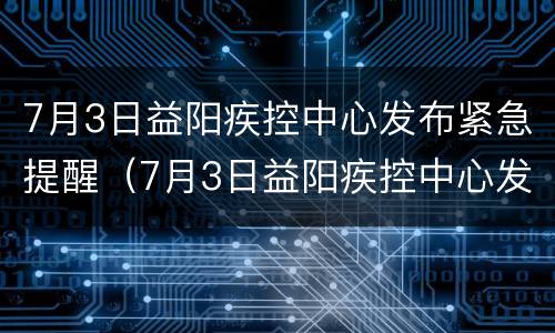 7月3日益阳疾控中心发布紧急提醒（7月3日益阳疾控中心发布紧急提醒内容）