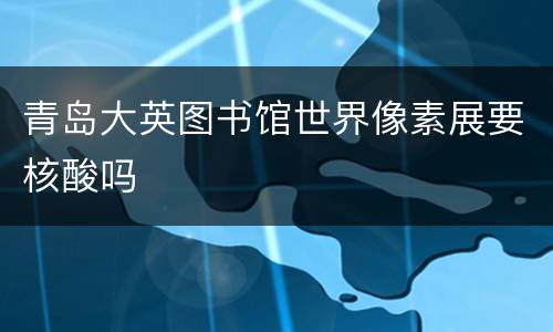 青岛大英图书馆世界像素展要核酸吗