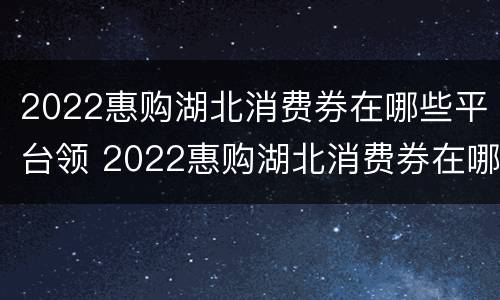 2022惠购湖北消费券在哪些平台领 2022惠购湖北消费券在哪些平台领