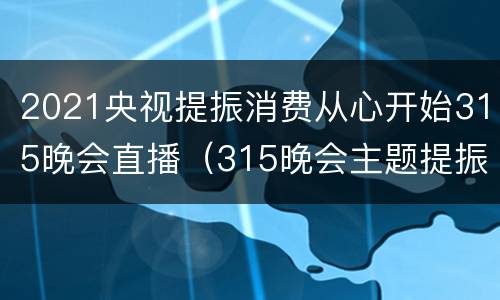 2021央视提振消费从心开始315晚会直播（315晚会主题提振消费）