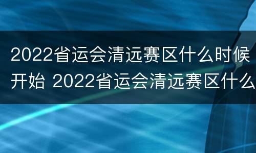 2022省运会清远赛区什么时候开始 2022省运会清远赛区什么时候开始举办