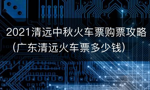 2021清远中秋火车票购票攻略（广东清远火车票多少钱）