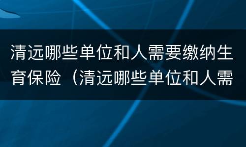 清远哪些单位和人需要缴纳生育保险（清远哪些单位和人需要缴纳生育保险金）