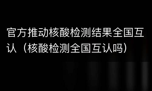 官方推动核酸检测结果全国互认（核酸检测全国互认吗）