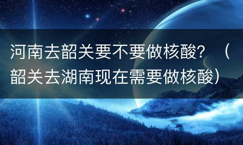 河南去韶关要不要做核酸？（韶关去湖南现在需要做核酸）