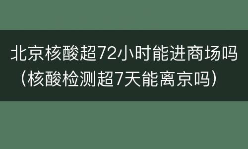 北京核酸超72小时能进商场吗（核酸检测超7天能离京吗）