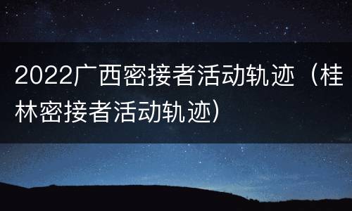 2022广西密接者活动轨迹（桂林密接者活动轨迹）