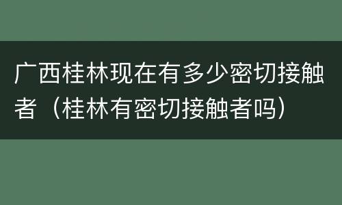 广西桂林现在有多少密切接触者（桂林有密切接触者吗）