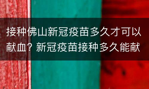 接种佛山新冠疫苗多久才可以献血? 新冠疫苗接种多久能献血