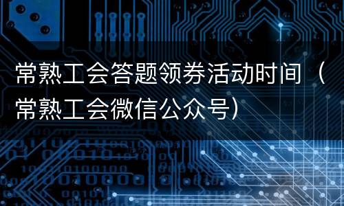 常熟工会答题领券活动时间（常熟工会微信公众号）