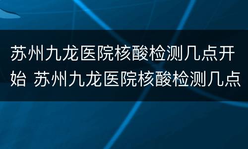 苏州九龙医院核酸检测几点开始 苏州九龙医院核酸检测几点下班