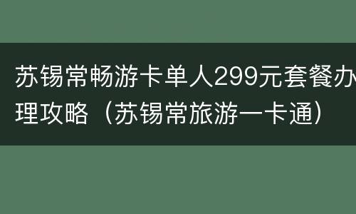 苏锡常畅游卡单人299元套餐办理攻略（苏锡常旅游一卡通）