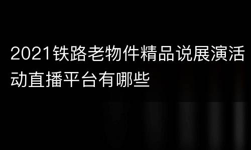 2021铁路老物件精品说展演活动直播平台有哪些