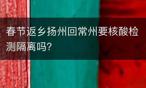 春节返乡扬州回常州要核酸检测隔离吗？