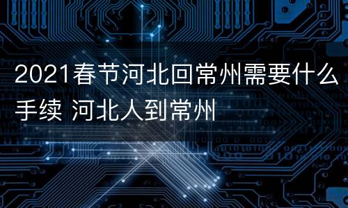 2021春节河北回常州需要什么手续 河北人到常州