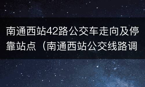 南通西站42路公交车走向及停靠站点（南通西站公交线路调整）