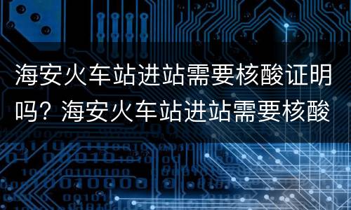 海安火车站进站需要核酸证明吗? 海安火车站进站需要核酸证明吗最新