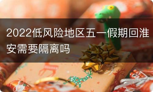 2022低风险地区五一假期回淮安需要隔离吗