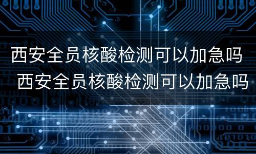 西安全员核酸检测可以加急吗 西安全员核酸检测可以加急吗北京