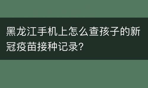 黑龙江手机上怎么查孩子的新冠疫苗接种记录？