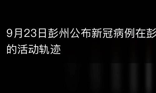 9月23日彭州公布新冠病例在彭的活动轨迹