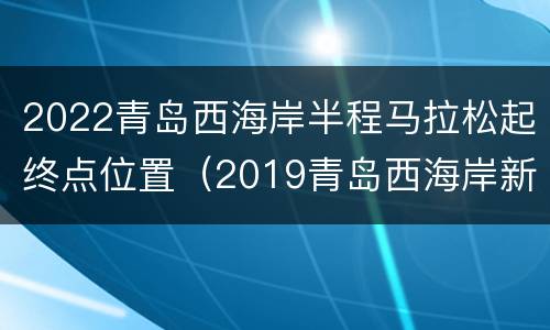 2022青岛西海岸半程马拉松起终点位置（2019青岛西海岸新区国际半程马拉松）