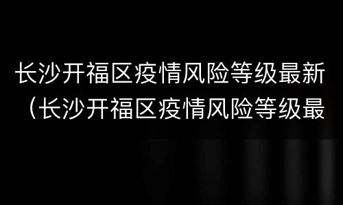 长沙开福区疫情风险等级最新（长沙开福区疫情风险等级最新情况）