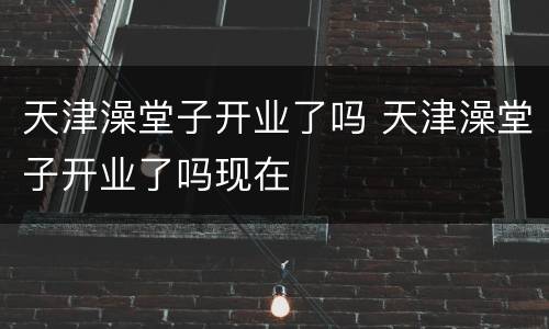 天津澡堂子开业了吗 天津澡堂子开业了吗现在