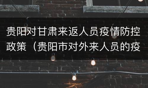 贵阳对甘肃来返人员疫情防控政策（贵阳市对外来人员的疫情防控政策）