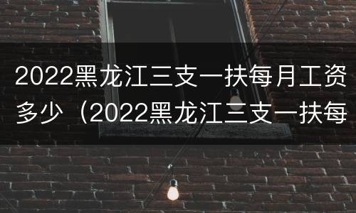2022黑龙江三支一扶每月工资多少（2022黑龙江三支一扶每月工资多少钱）
